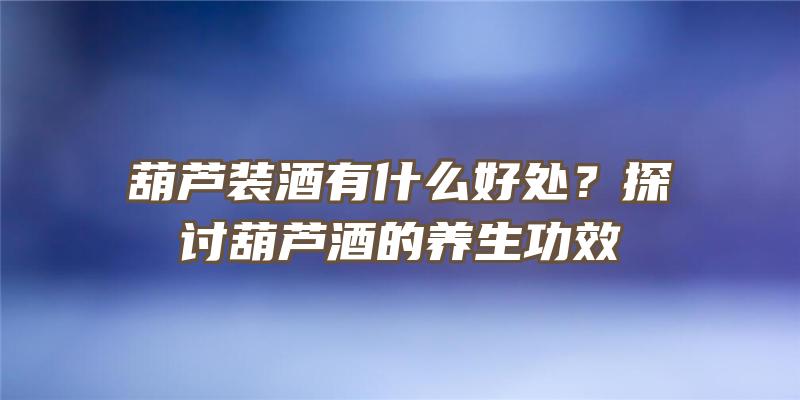 葫芦装酒有什么好处？探讨葫芦酒的养生功效