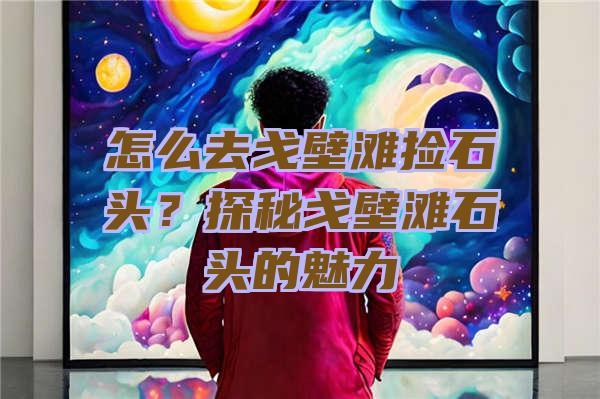 怎么去戈壁滩捡石头？探秘戈壁滩石头的魅力