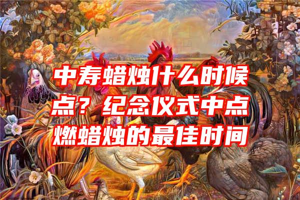 中寿蜡烛什么时候点？纪念仪式中点燃蜡烛的最佳时间