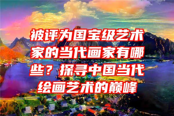 被评为国宝级艺术家的当代画家有哪些？探寻中国当代绘画艺术的巅峰