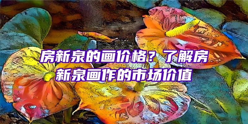 房新泉的画价格？了解房新泉画作的市场价值