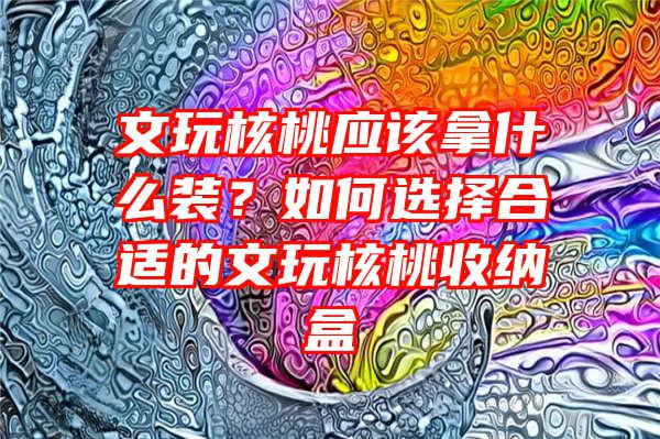 文玩核桃应该拿什么装？如何选择合适的文玩核桃收纳盒