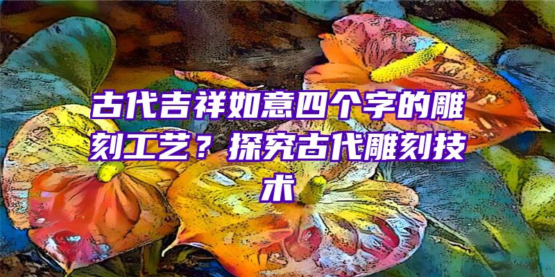 古代吉祥如意四个字的雕刻工艺？探究古代雕刻技术