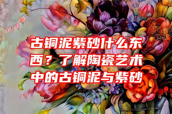 古铜泥紫砂什么东西？了解陶瓷艺术中的古铜泥与紫砂