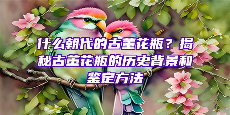 什么朝代的古董花瓶？揭秘古董花瓶的历史背景和鉴定方法