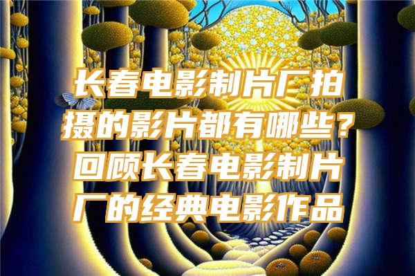 长春电影制片厂拍摄的影片都有哪些？回顾长春电影制片厂的经典电影作品