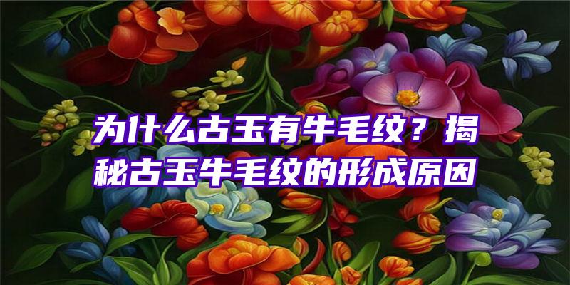 为什么古玉有牛毛纹？揭秘古玉牛毛纹的形成原因