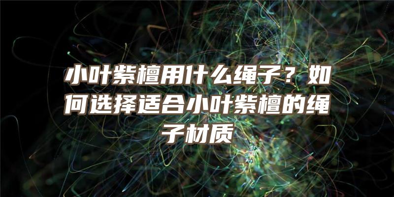 小叶紫檀用什么绳子？如何选择适合小叶紫檀的绳子材质