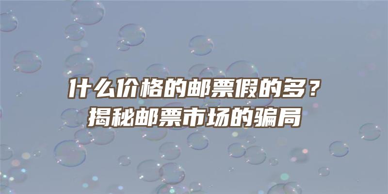 什么价格的邮票假的多？揭秘邮票市场的骗局