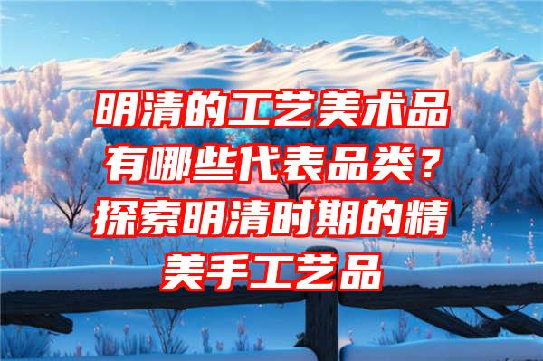 明清的工艺美术品有哪些代表品类？探索明清时期的精美手工艺品