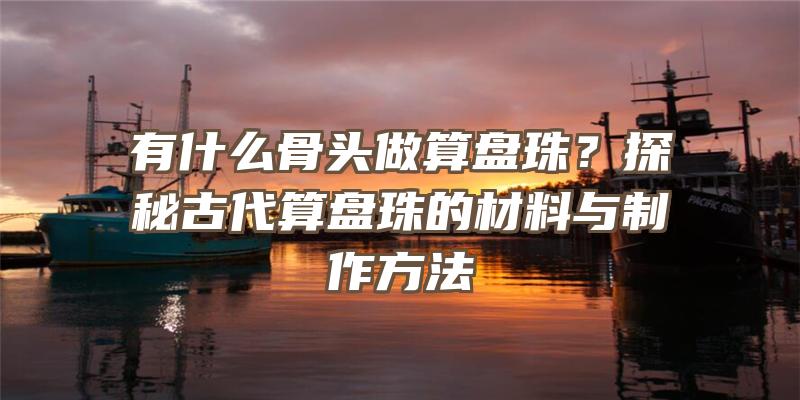 有什么骨头做算盘珠？探秘古代算盘珠的材料与制作方法