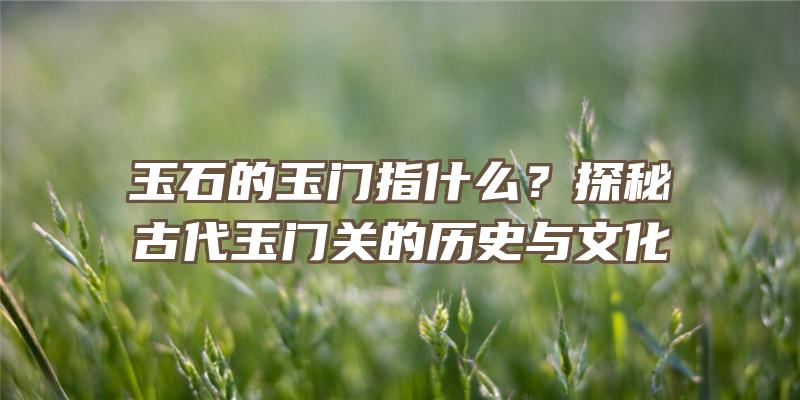 玉石的玉门指什么？探秘古代玉门关的历史与文化