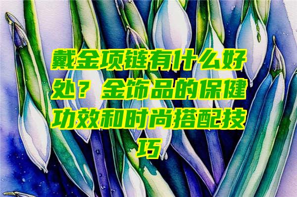 戴金项链有什么好处？金饰品的保健功效和时尚搭配技巧