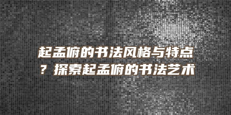 起孟俯的书法风格与特点？探索起孟俯的书法艺术