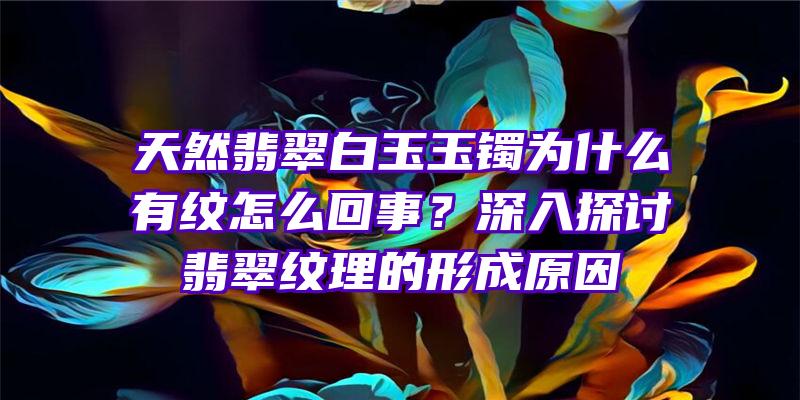 天然翡翠白玉玉镯为什么有纹怎么回事？深入探讨翡翠纹理的形成原因