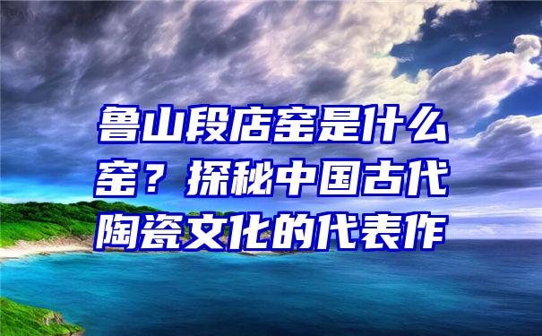 鲁山段店窑是什么窑？探秘中国古代陶瓷文化的代表作