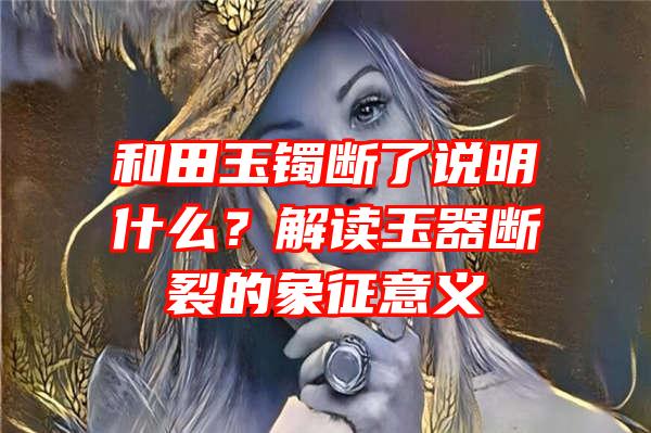 和田玉镯断了说明什么？解读玉器断裂的象征意义