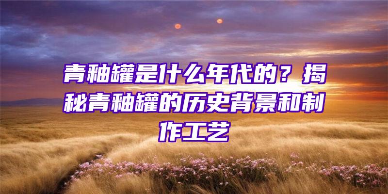 青釉罐是什么年代的？揭秘青釉罐的历史背景和制作工艺