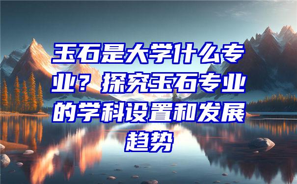 玉石是大学什么专业？探究玉石专业的学科设置和发展趋势