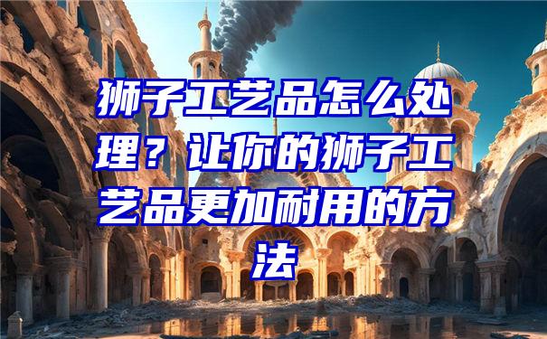 狮子工艺品怎么处理？让你的狮子工艺品更加耐用的方法