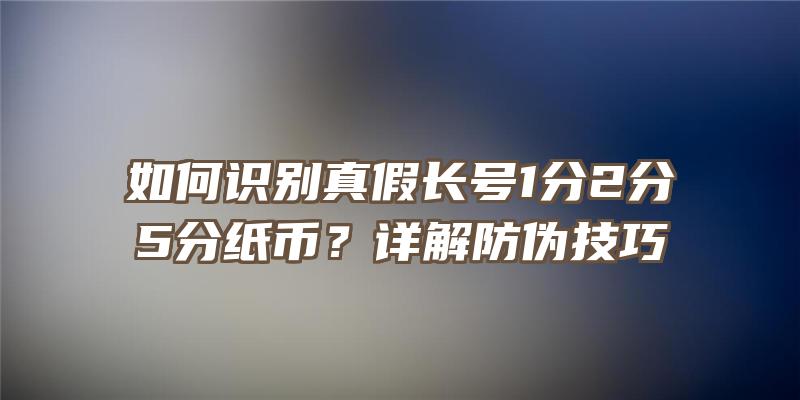 如何识别真假长号1分2分5分纸币？详解防伪技巧