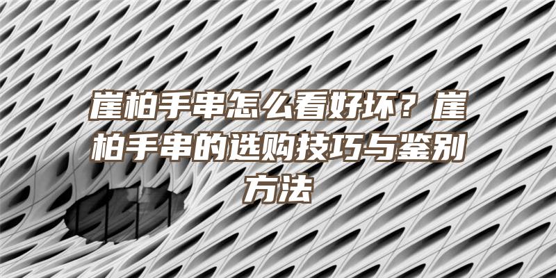 崖柏手串怎么看好坏？崖柏手串的选购技巧与鉴别方法