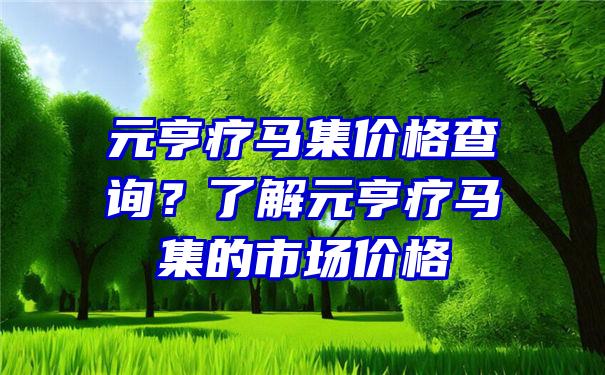 元亨疗马集价格查询？了解元亨疗马集的市场价格