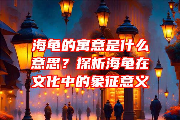 海龟的寓意是什么意思？探析海龟在文化中的象征意义