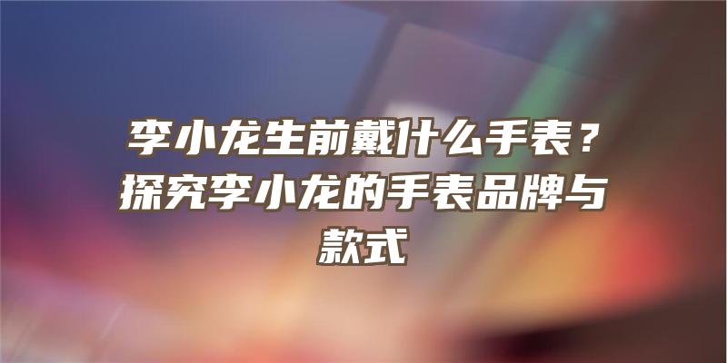 李小龙生前戴什么手表？探究李小龙的手表品牌与款式