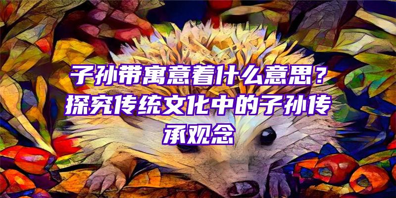 子孙带寓意着什么意思？探究传统文化中的子孙传承观念