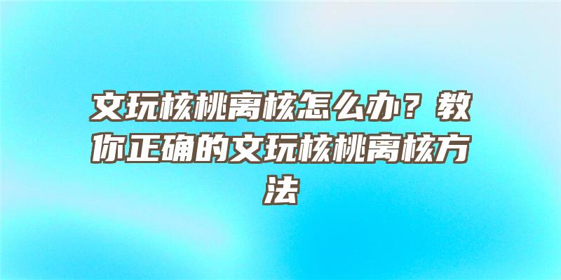 文玩核桃离核怎么办？教你正确的文玩核桃离核方法