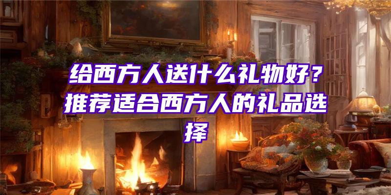 给西方人送什么礼物好？推荐适合西方人的礼品选择