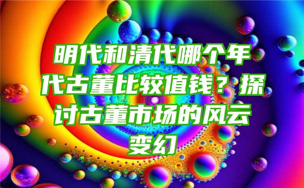 明代和清代哪个年代古董比较值钱？探讨古董市场的风云变幻