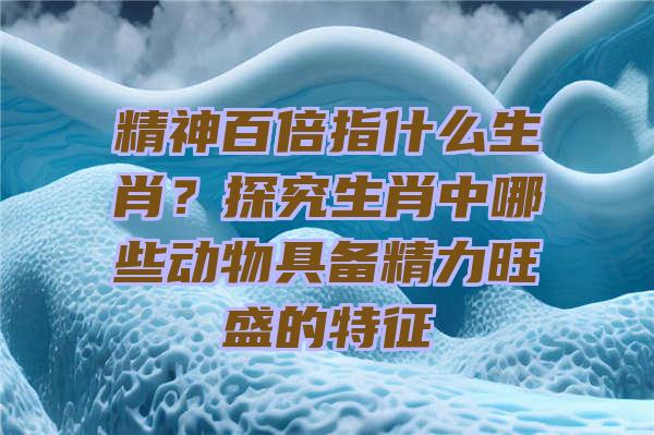 精神百倍指什么生肖？探究生肖中哪些动物具备精力旺盛的特征