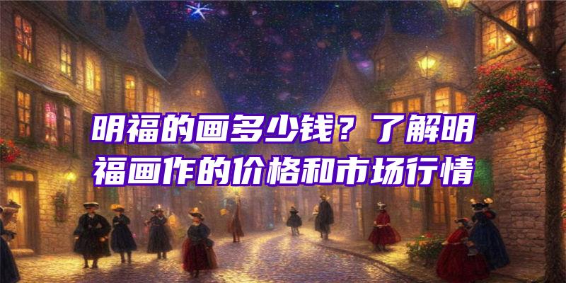 明福的画多少钱？了解明福画作的价格和市场行情