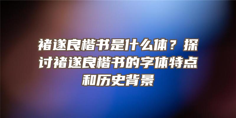 褚遂良楷书是什么体？探讨褚遂良楷书的字体特点和历史背景