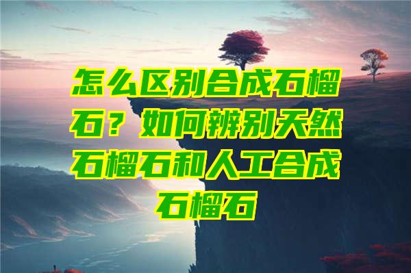 怎么区别合成石榴石？如何辨别天然石榴石和人工合成石榴石