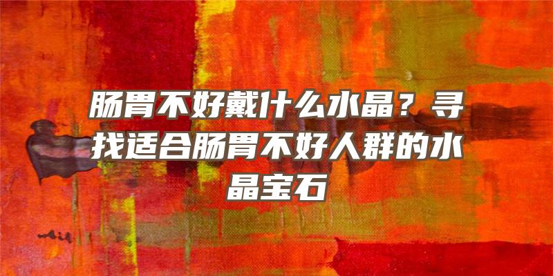 肠胃不好戴什么水晶？寻找适合肠胃不好人群的水晶宝石