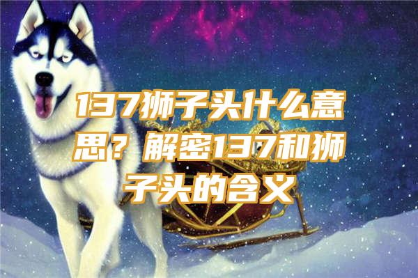 137狮子头什么意思？解密137和狮子头的含义