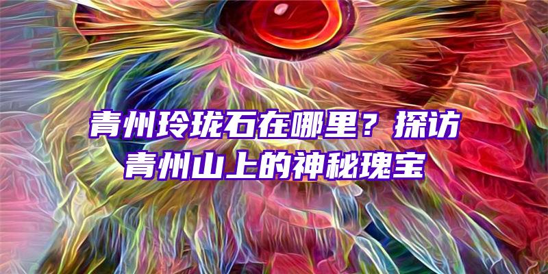 青州玲珑石在哪里？探访青州山上的神秘瑰宝