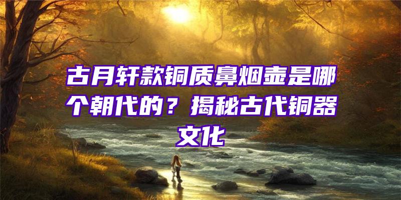 古月轩款铜质鼻烟壶是哪个朝代的？揭秘古代铜器文化