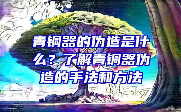 青铜器的伪造是什么？了解青铜器伪造的手法和方法