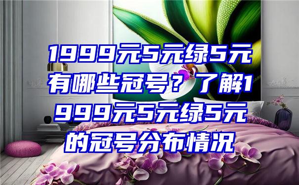 1999元5元绿5元有哪些冠号？了解1999元5元绿5元的冠号分布情况