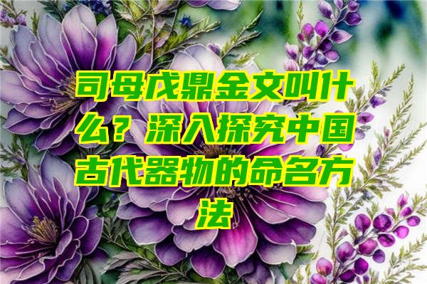 司母戊鼎金文叫什么？深入探究中国古代器物的命名方法