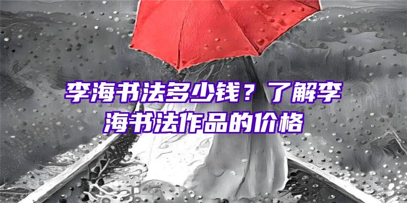 李海书法多少钱？了解李海书法作品的价格