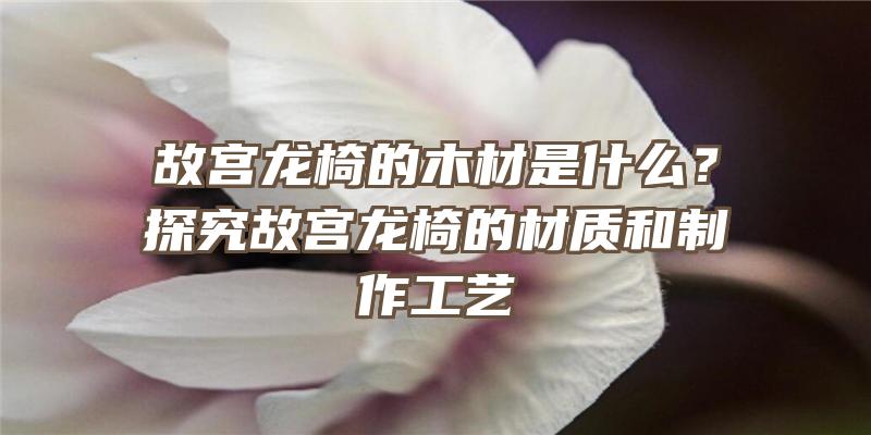 故宫龙椅的木材是什么？探究故宫龙椅的材质和制作工艺