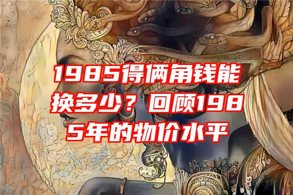 1985得俩角钱能换多少？回顾1985年的物价水平