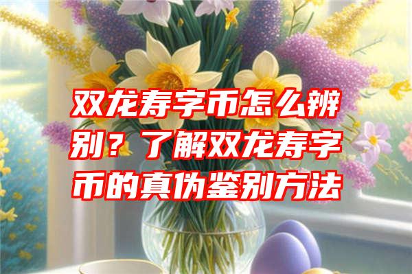 双龙寿字币怎么辨别？了解双龙寿字币的真伪鉴别方法