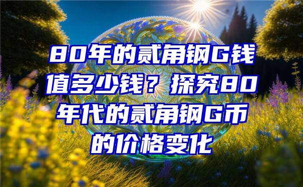 80年的贰角钢G钱值多少钱？探究80年代的贰角钢G币的价格变化