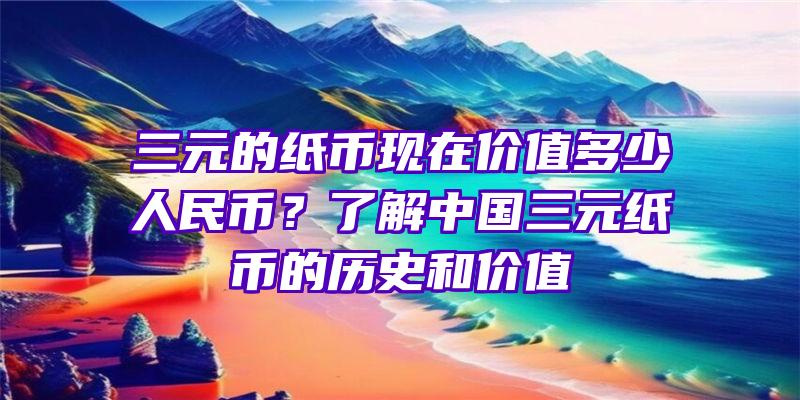 三元的纸币现在价值多少人民币？了解中国三元纸币的历史和价值